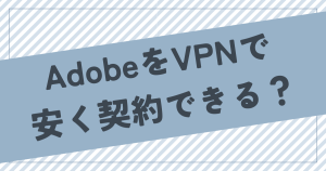 AdobeをVPNで安く契約できるのか？やり方を詳しく解説！